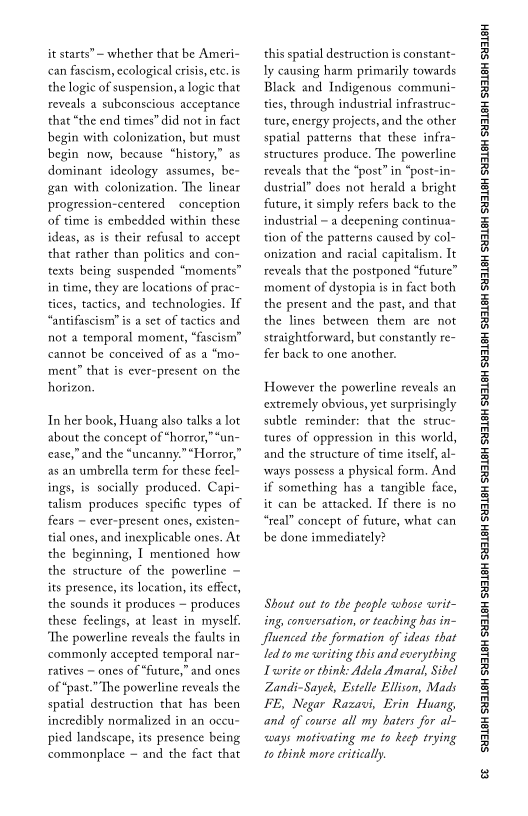 it starts” — whether that be Ameri
can fascism, ecological crisis, etc. is
the logic of suspension, a logic that
reveals a subconscious acceptance
that “the end times" did not in fact
begin with colonization, but must
begin now, because “history,” as
dominant ideology assumes, be~
gan with colonization, The linear
progression-centered conception
of time is embedded within these
ideas, as is their refusal to accept
that rather than politics and con-
texts being suspended “moments”
in time, they are locations of prac
tices, tactics, and technologies. If
“antifascism is a set of tactics and
not a temporal moment, “fascism”
cannot be conceived of as
ment” that is ever-present on the
horizon,

 

 

 

In her book, Huang also talk
about the concept of *horror,
cease,” and the “uncanny.”“Horror,”
as an umbrella term for these feel-
ings, is socially produced. Capi-
talism produces specific types of
fears ~ ever-present ones, existen-
tial ones, and inexplicable ones. At
the beginning, I mentioned how
the structure of the powerline ~
its presence, its location, its effect,
the sounds it produces ~ produces
these feclings, at least in myself,
“The powerline reveals the faults in
commonly accepted temporal nar-
ratives ~ ones of “future,” and ones
of “past.” The powerline reveals the
spatial destruction that has been
incredibly normalized in an occu-
pied landscape, its presence being
commonplace ~ and the fact that

lot

 

 

   

 

this spatial destruction is constant-
ly causing harm primarily towards
Black and Indigenous communi-
ties, through industrial infrastruc~
ture, energy projects, and the other
spatial patterns that these infra-
structures produce. The powerline
reveals that the “post” in “post-in-
dustrial” does not herald a bright
future, it simply refers back to the
industrial ~ a deepening continua-
tion of the patterns caused by col-
onization and racial capitalism. It
reveals that the postponed “future”
moment of dystopia is in fact both
the present and the past, and that
the lines between them are not
straightforward, but constantly re~
fer back to one another.

However the powerline reveals an
extremely obvious, yet surprisingly
subtle reminder: that the struc~
tures of oppression in this world,
and the structure of time itself, l-
‘ways possess a physical form. And
if something has a tangible face,
it can be attacked. If there is no
“real” concept of future, what can
be done immediately?

Shout out to the people whose writ
ing, conversation, or teaching bas in
fluenced the formation of ideas that
“ed to me swriting this and everything
Tvorite or think: Adela Amaral, Sibel
Zandi-Sayek, Estelle Ellison, Mads
FE, Negar Razavi, Erin Huang,
and of course all my baters for al-
‘ways motivating me to keep trying
to think more critically.

  

‘SUSLBH SUBLBH SUSLBH SYBL6H SULBH SUBL6H SULBH SU3ISH SULBH SUBLGH SURLSH SUBLGH SURLSH SUBLGH SULBH SUBLGH SUBISH SUSLBH SULSH

e
